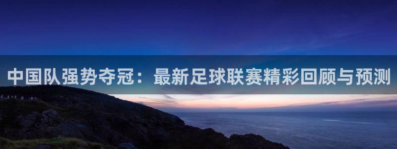 中国队强势夺冠：最新足球联赛精彩回顾与预测